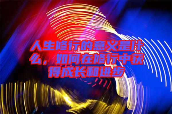 人生修行的意義是什么，如何在修行中獲得成長(zhǎng)和進(jìn)步