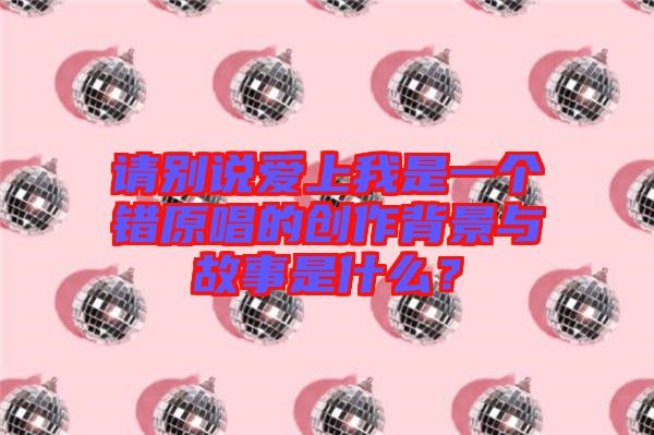 請(qǐng)別說(shuō)愛(ài)上我是一個(gè)錯(cuò)原唱的創(chuàng)作背景與故事是什么？