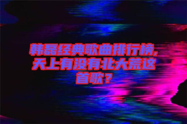 韓磊經典歌曲排行榜,天上有沒有北大荒這首歌？