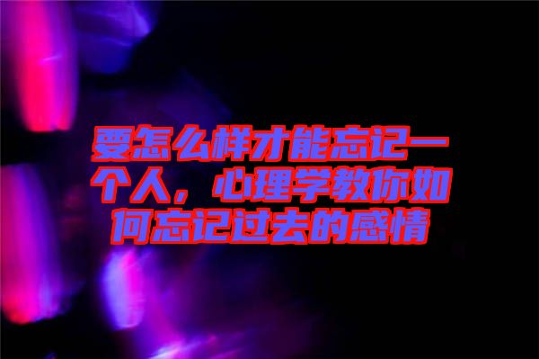 要怎么樣才能忘記一個人，心理學教你如何忘記過去的感情