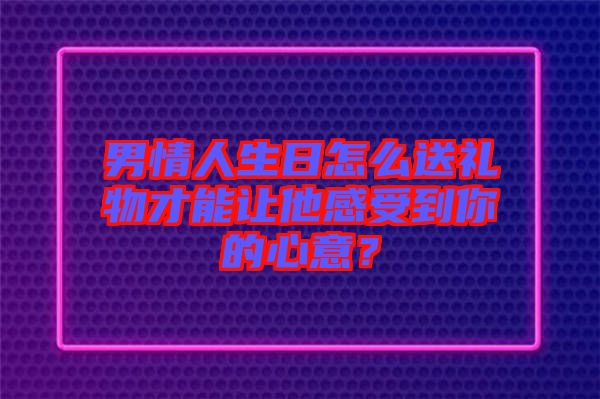 男情人生日怎么送禮物才能讓他感受到你的心意？