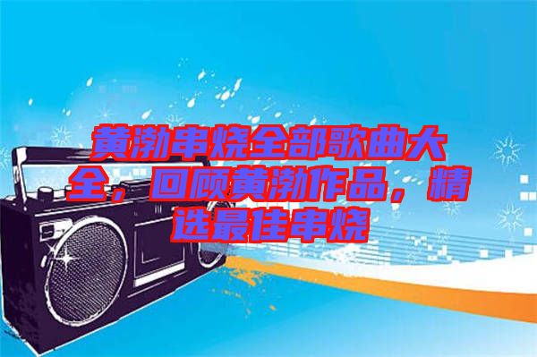 黃渤串燒全部歌曲大全，回顧黃渤作品，精選最佳串燒