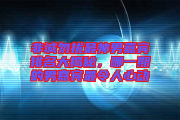 非誠勿擾最帥男嘉賓排名大揭秘，哪一期的男嘉賓最令人心動