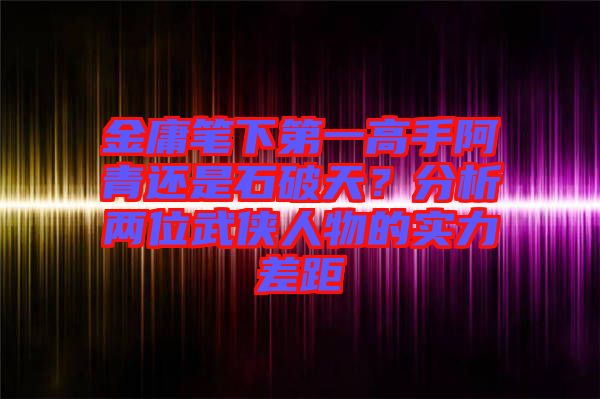 金庸筆下第一高手阿青還是石破天？分析兩位武俠人物的實力差距