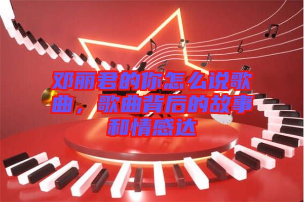 鄧麗君的你怎么說歌曲，歌曲背后的故事和情感達