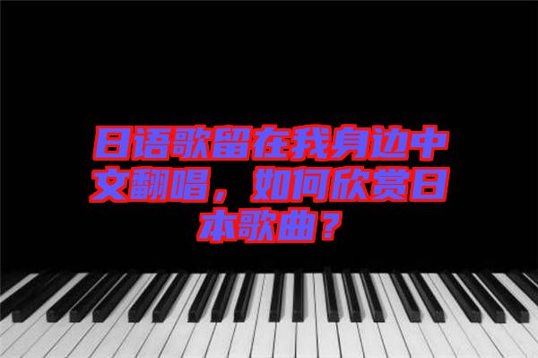 日語歌留在我身邊中文翻唱，如何欣賞日本歌曲？