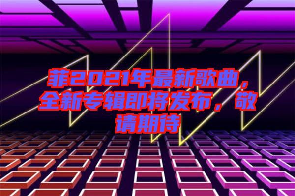 菲2021年最新歌曲，全新專輯即將發(fā)布，敬請(qǐng)期待