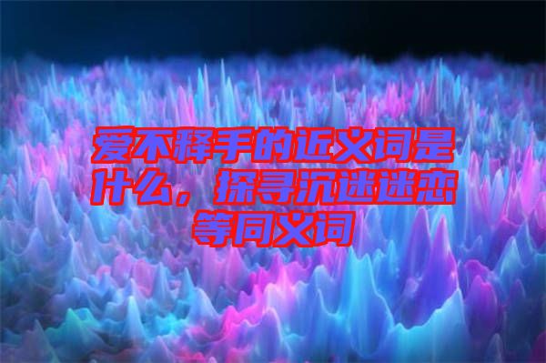 愛不釋手的近義詞是什么，探尋沉迷迷戀等同義詞