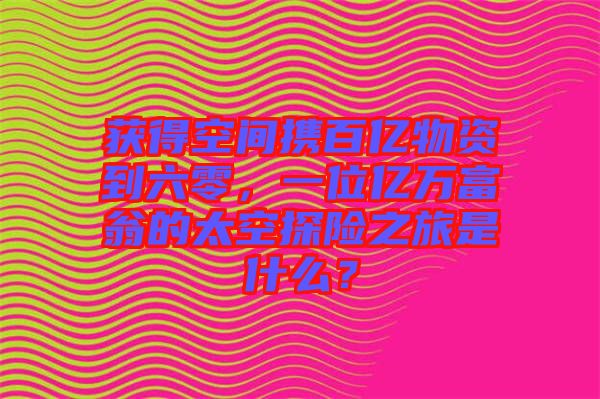 獲得空間攜百億物資到六零，一位億萬富翁的太空探險之旅是什么？