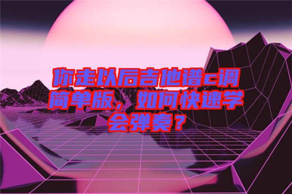 你走以后吉他譜c調(diào)簡單版，如何快速學(xué)會彈奏？