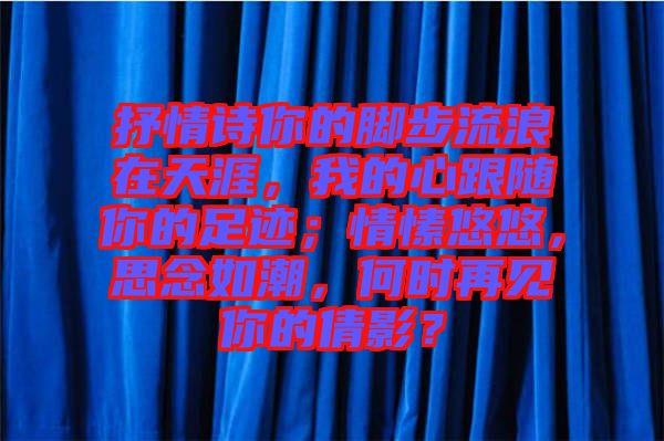 抒情詩你的腳步流浪在天涯，我的心跟隨你的足跡；情愫悠悠，思念如潮，何時(shí)再見你的倩影？