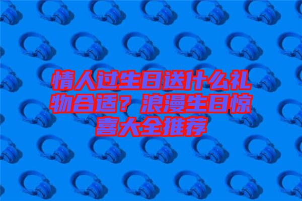 情人過生日送什么禮物合適？浪漫生日驚喜大全推薦