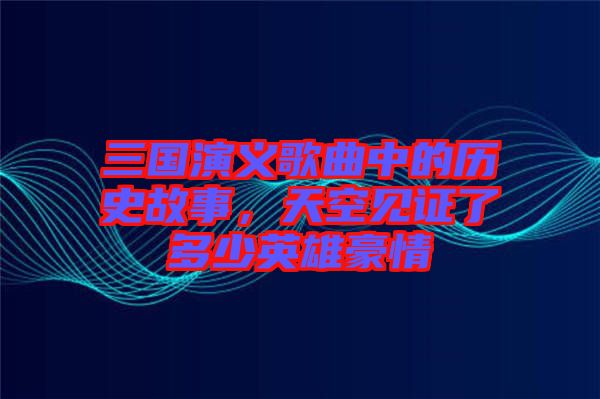 三國演義歌曲中的歷史故事，天空見證了多少英雄豪情