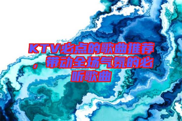 KTV必點(diǎn)的歌曲推薦，帶動(dòng)全場(chǎng)氣氛的必聽(tīng)歌曲