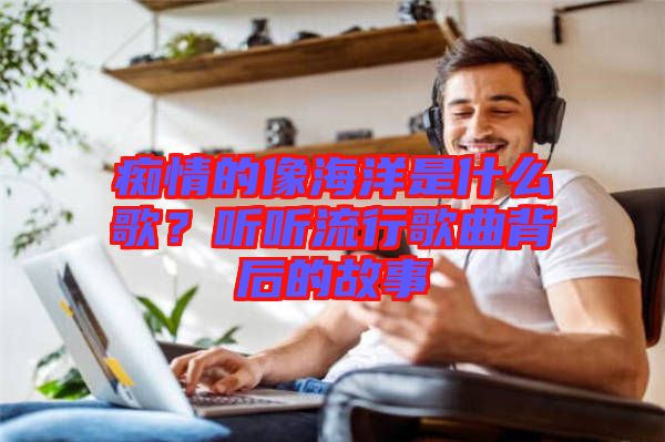 癡情的像海洋是什么歌？聽聽流行歌曲背后的故事