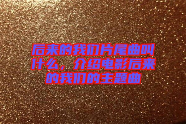 后來的我們片尾曲叫什么，介紹電影后來的我們的主題曲