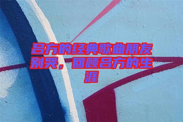 呂方的經(jīng)典歌曲朋友別哭，回顧呂方的生涯