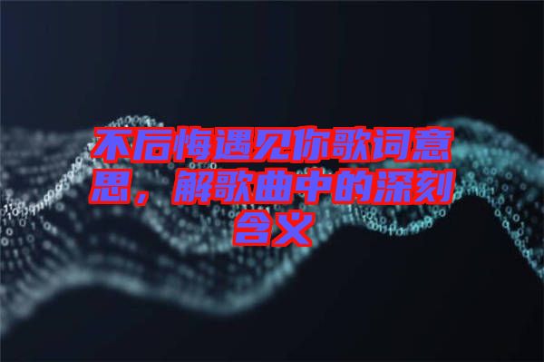 不后悔遇見(jiàn)你歌詞意思，解歌曲中的深刻含義