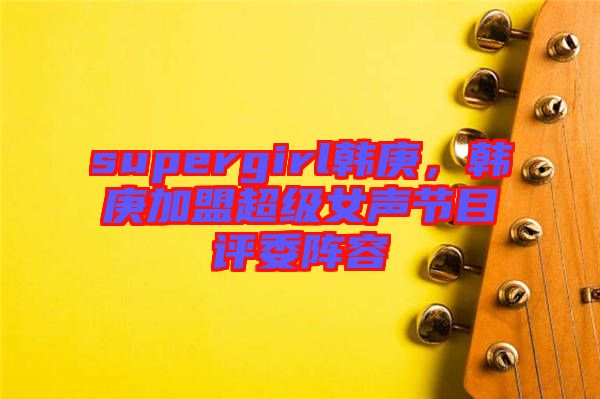 supergirl韓庚，韓庚加盟超級(jí)女聲節(jié)目評(píng)委陣容