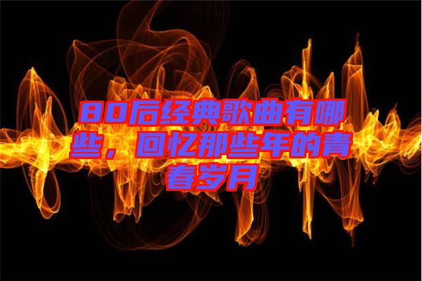 80后經(jīng)典歌曲有哪些，回憶那些年的青春歲月