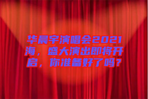 華晨宇演唱會2021海，盛大演出即將開啟，你準備好了嗎？