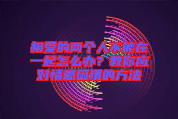 相愛的兩個人不能在一起怎么辦？教你應(yīng)對情感困境的方法