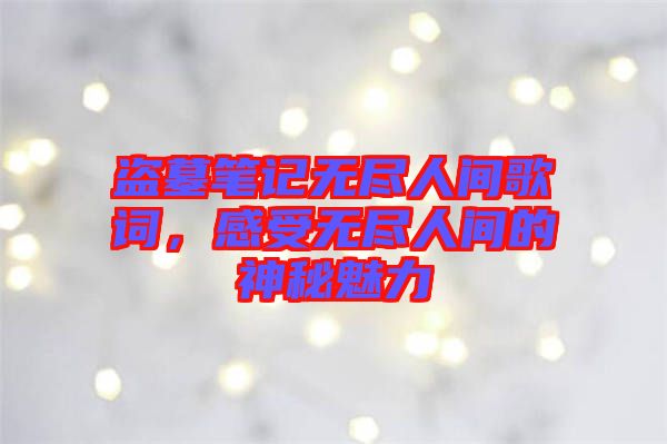 盜墓筆記無盡人間歌詞，感受無盡人間的神秘魅力