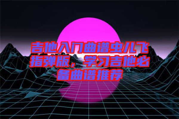 吉他入門曲譜蟲兒飛指彈版，學(xué)習(xí)吉他必備曲譜推薦