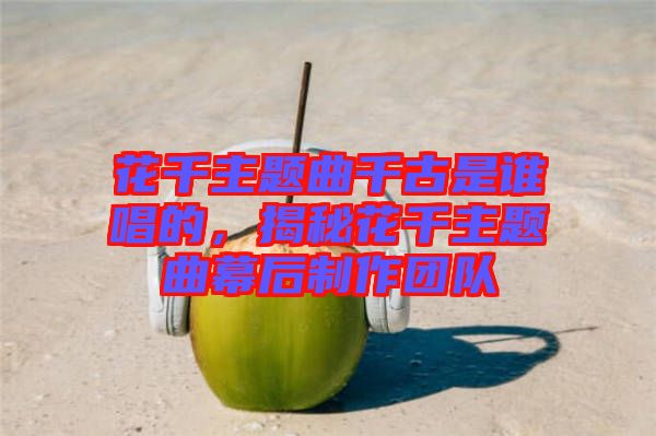 花千主題曲千古是誰唱的，揭秘花千主題曲幕后制作團(tuán)隊