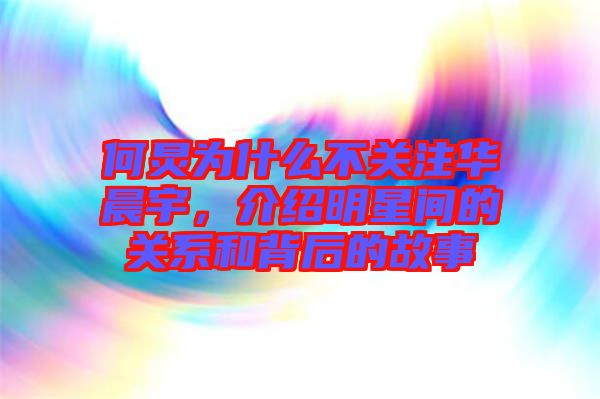 何炅為什么不關注華晨宇，介紹明星間的關系和背后的故事