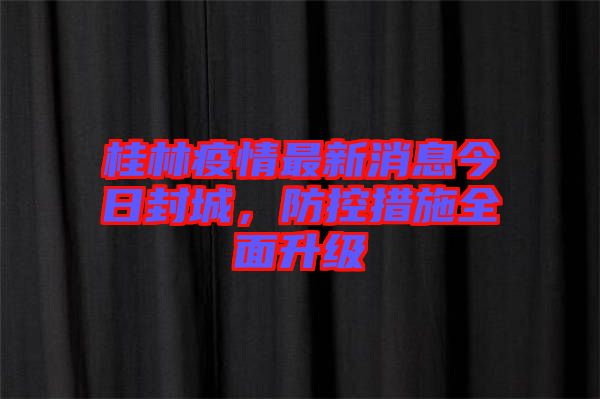 桂林疫情最新消息今日封城，防控措施全面升級