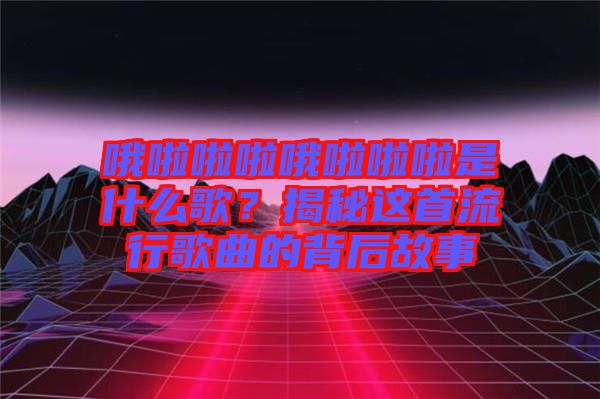 哦啦啦啦哦啦啦啦是什么歌？揭秘這首流行歌曲的背后故事