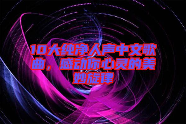 10大純凈人聲中文歌曲，感動(dòng)你心靈的美妙旋律