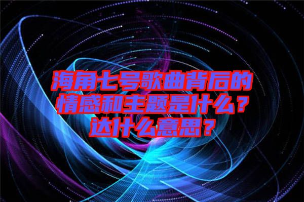 海角七號(hào)歌曲背后的情感和主題是什么？達(dá)什么意思？