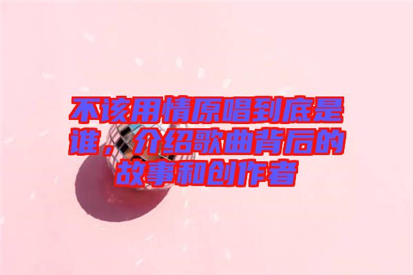 不該用情原唱到底是誰，介紹歌曲背后的故事和創(chuàng)作者