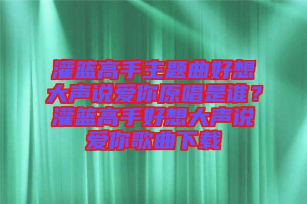 灌籃高手主題曲好想大聲說愛你原唱是誰？灌籃高手好想大聲說愛你歌曲下載