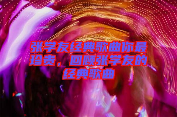 張學(xué)友經(jīng)典歌曲你最珍貴，回顧張學(xué)友的經(jīng)典歌曲