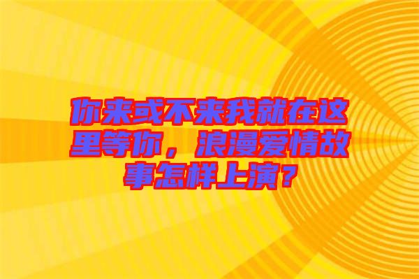 你來或不來我就在這里等你，浪漫愛情故事怎樣上演？