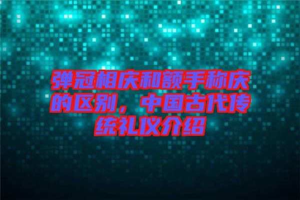 彈冠相慶和額手稱慶的區(qū)別，中國古代傳統(tǒng)禮儀介紹