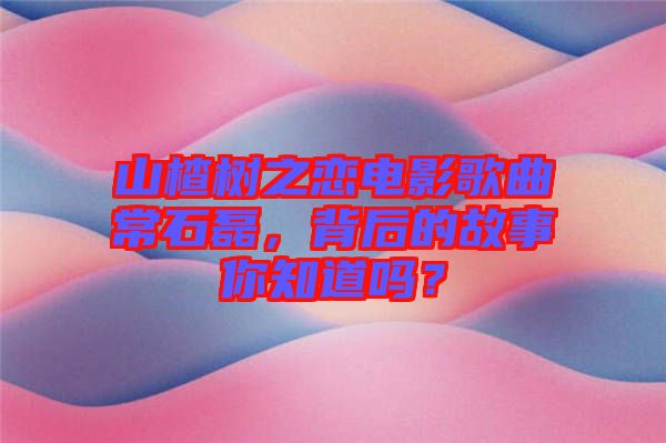 山楂樹之戀電影歌曲常石磊，背后的故事你知道嗎？