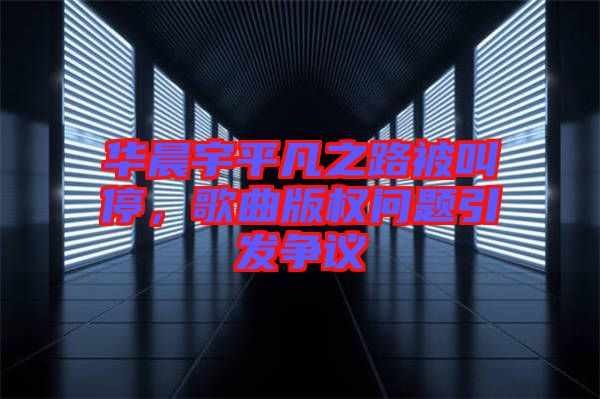 華晨宇平凡之路被叫停，歌曲版權(quán)問題引發(fā)爭議