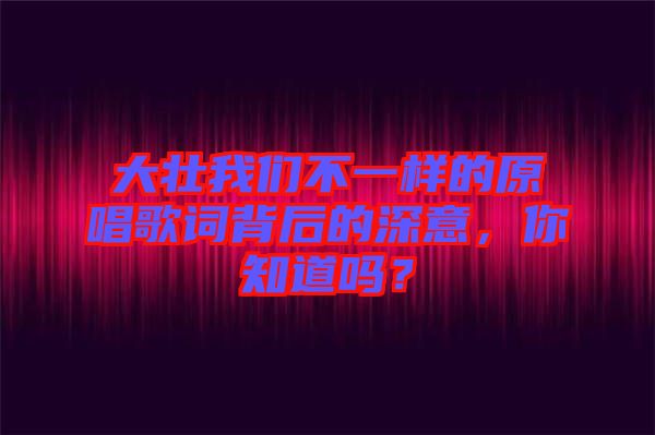 大壯我們不一樣的原唱歌詞背后的深意，你知道嗎？