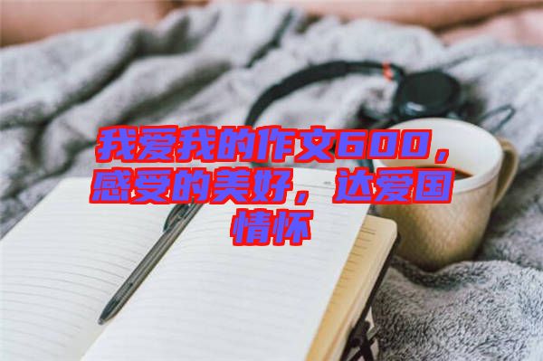 我愛我的作文600，感受的美好，達(dá)愛國(guó)情懷