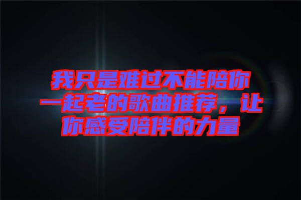 我只是難過不能陪你一起老的歌曲推薦，讓你感受陪伴的力量