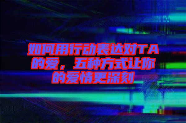 如何用行動表達對TA的愛，五種方式讓你的愛情更深刻