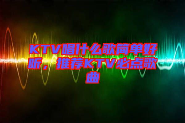 KTV唱什么歌簡單好聽，推薦KTV必點歌曲