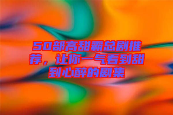 50部高甜霸總劇推薦，讓你一氣看到甜到心醉的劇集