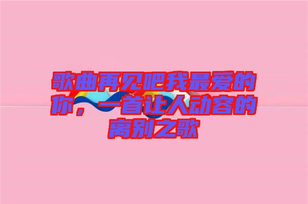 歌曲再見(jiàn)吧我最?lèi)?ài)的你，一首讓人動(dòng)容的離別之歌