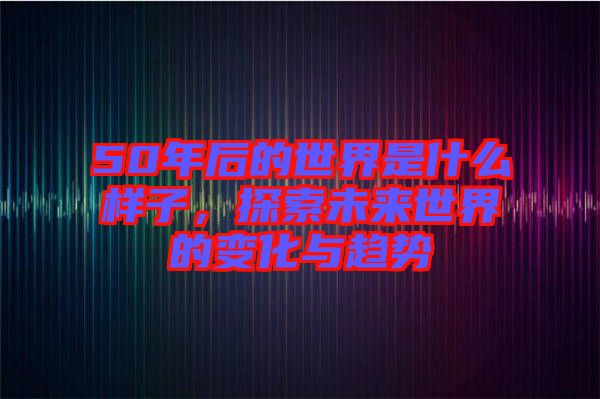 50年后的世界是什么樣子，探索未來(lái)世界的變化與趨勢(shì)