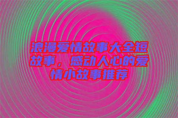 浪漫愛情故事大全短故事，感動人心的愛情小故事推薦